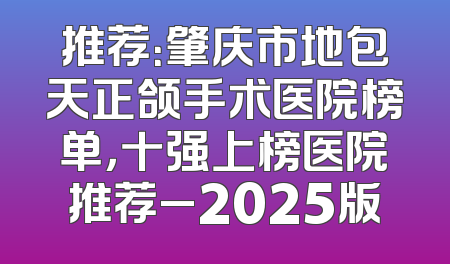 推荐：肇庆市地包天正颌手术医院榜单，十强上榜医院推荐_2025版
