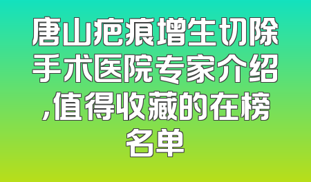 唐山疤痕增生切除手术医院专家介绍，值得收藏的在榜名单