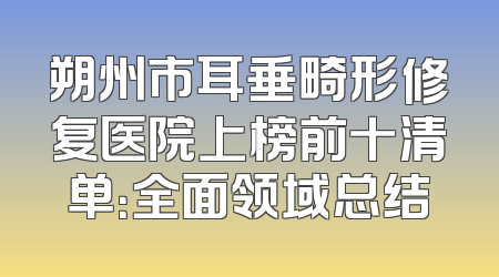 朔州市耳垂畸形修复医院上榜前十清单：全面领域总结
