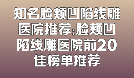 知名脸颊凹陷线雕医院推荐：脸颊凹陷线雕医院前20佳榜单推荐