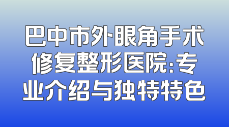 巴中市外眼角手术修复整形医院：专业介绍与独特特色