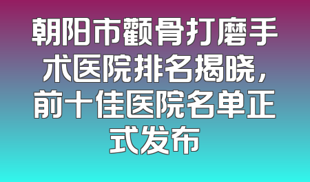 朝阳市颧骨打磨手术医院排名揭晓，前十佳医院名单正式发布