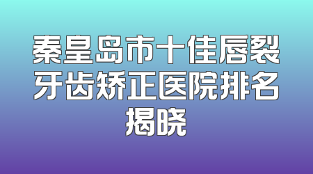 秦皇岛市十佳唇裂牙齿矫正医院排名揭晓