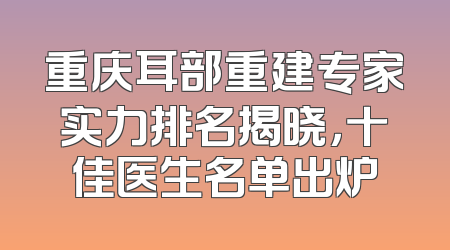 重庆耳部重建专家实力排名揭晓，十佳医生名单出炉