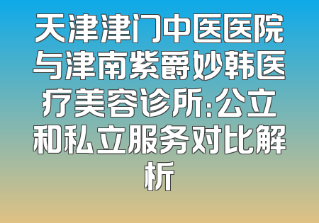 天津津门中医医院与津南紫爵妙韩医疗美容诊所：公立和私立服务对比解析