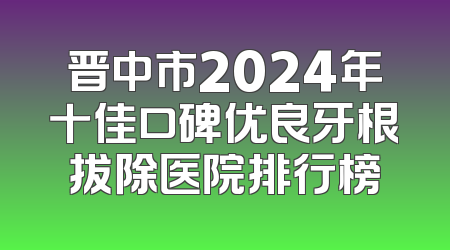 晋中市2024年十佳口碑优良牙根拔除医院排行榜