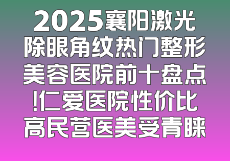 2025襄阳激光除眼角纹热门整形美容医院前十盘点！仁爱医院性价比高民营医美受青睐