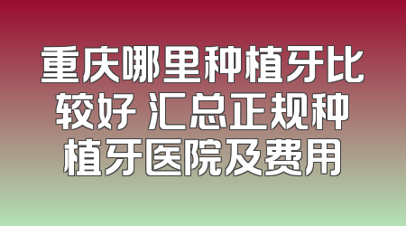 重庆哪里种植牙比较好 汇总正规种植牙医院及费用