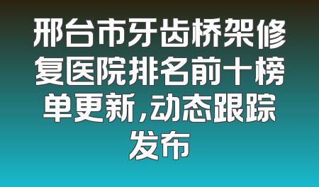 邢台市牙齿桥架修复医院排名前十榜单更新，动态跟踪发布