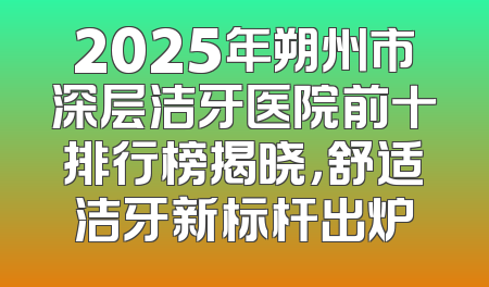 2025年朔州市深层洁牙医院前十排行榜揭晓，舒适洁牙新标杆出炉