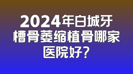 2024年白城牙槽骨萎缩植骨哪家医院好？