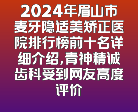 2024年眉山市麦牙隐适美矫正医院排行榜前十名详细介绍，青神精诚齿科受到网友高度评价