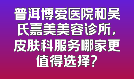 普洱博爱医院和吴氏嘉美美容诊所，皮肤科服务哪家更值得选择？