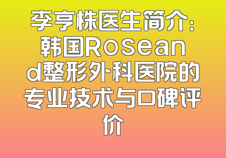 李亨株医生简介：韩国Roseand整形外科医院的专业技术与口碑评价