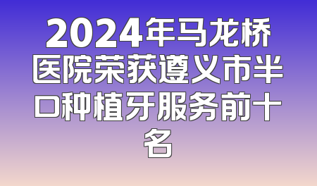 2024年马龙桥医院荣获遵义市半口种植牙服务前十名
