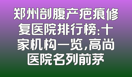 郑州剖腹产疤痕修复医院排行榜：十家机构一览，高尚医院名列前茅