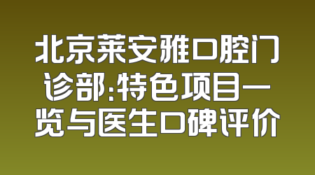 北京莱安雅口腔门诊部：特色项目一览与医生口碑评价