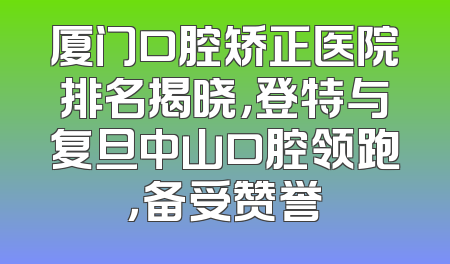 厦门口腔矫正医院排名揭晓，登特与复旦中山口腔领跑，备受赞誉