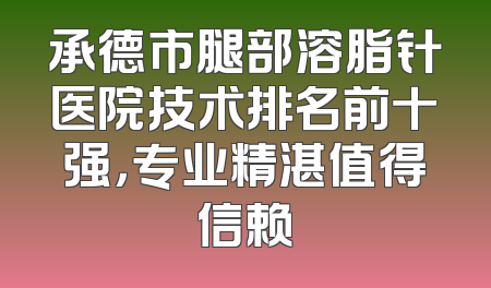 承德市腿部溶脂针医院技术排名前十强，专业精湛值得信赖
