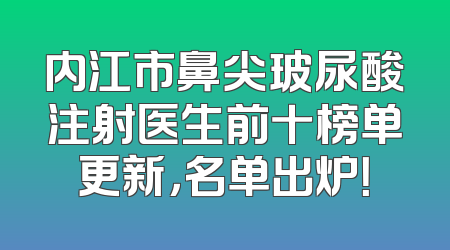 内江市鼻尖玻尿酸注射医生前十榜单更新，名单出炉！