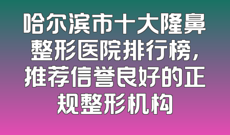 哈尔滨市十大隆鼻整形医院排行榜，推荐信誉良好的正规整形机构