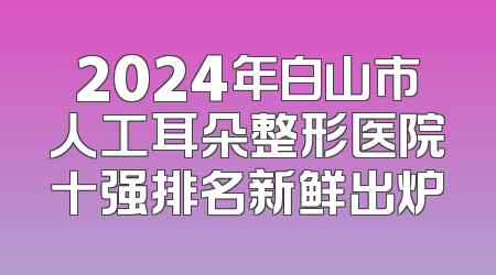 2024年白山市人工耳朵整形医院十强排名新鲜出炉
