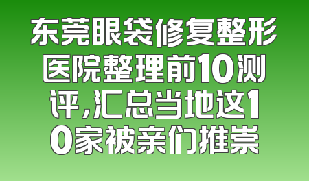 东莞眼袋修复整形医院整理前10测评，汇总当地这10家被亲们推崇