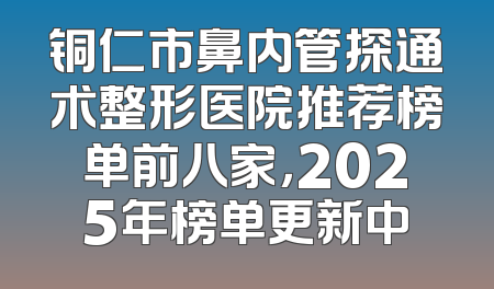 铜仁市鼻内管探通术整形医院推荐榜单前八家，2025年榜单更新中