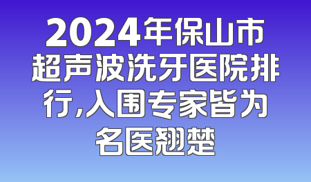 2024年保山市超声波洗牙医院排行，入围专家皆为名医翘楚