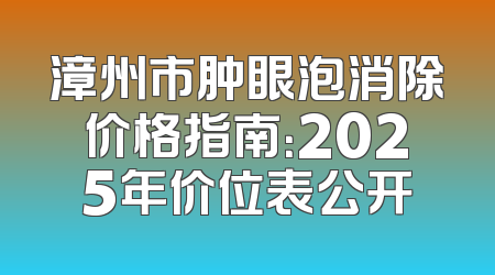漳州市肿眼泡消除价格指南：2025年价位表公开