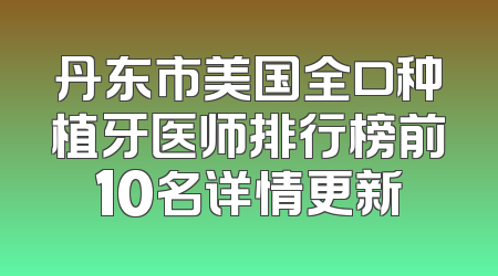 丹东市美国全口种植牙医师排行榜前10名详情更新