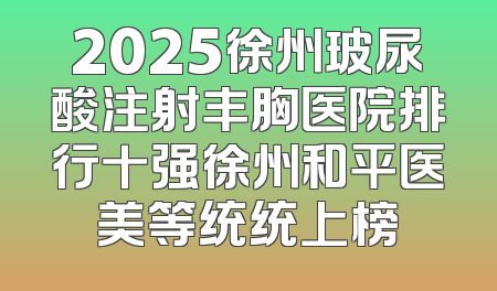 2025徐州玻尿酸注射丰胸医院排行十强徐州和平医美等统统上榜