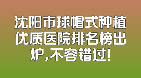 沈阳市球帽式种植优质医院排名榜出炉，不容错过！