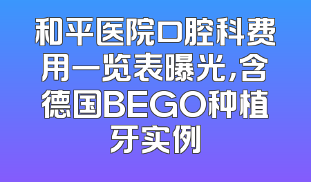 和平医院口腔科费用一览表曝光，含德国BEGO种植牙实例