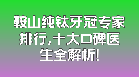 鞍山纯钛牙冠专家排行，十大口碑医生全解析！
