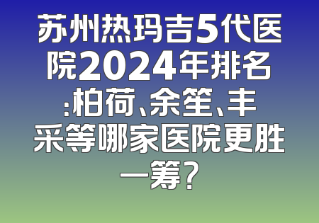 苏州热玛吉5代医院2024年排名：柏荷、余笙、丰采等哪家医院更胜一筹？