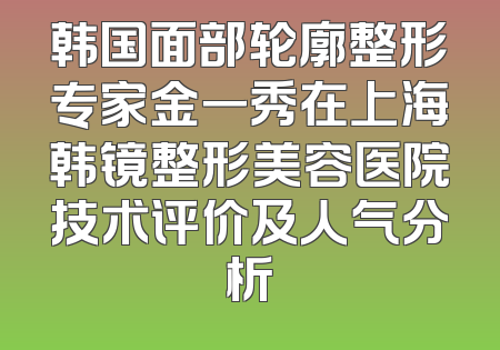韩国面部轮廓整形专家金一秀在上海韩镜整形美容医院技术评价及人气分析