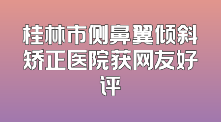 桂林市侧鼻翼倾斜矫正医院获网友好评