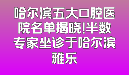哈尔滨五大口腔医院名单揭晓！半数专家坐诊于哈尔滨雅乐