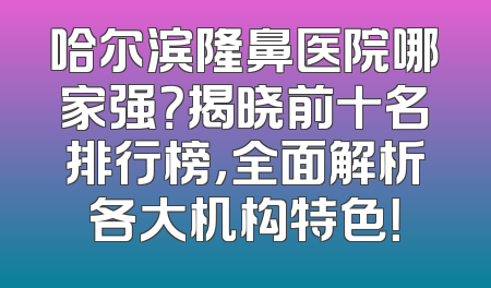 哈尔滨隆鼻医院哪家强？揭晓前十名排行榜，全面解析各大机构特色！