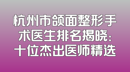 杭州市颌面整形手术医生排名揭晓：十位杰出医师精选
