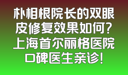 朴相根院长的双眼皮修复效果如何？上海首尔丽格医院口碑医生亲诊！