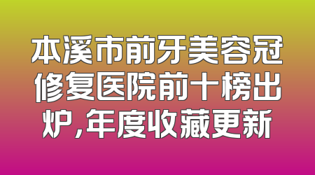 本溪市前牙美容冠修复医院前十榜出炉，年度收藏更新
