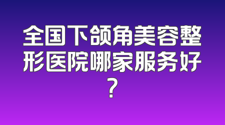 全国下颌角美容整形医院哪家服务好？