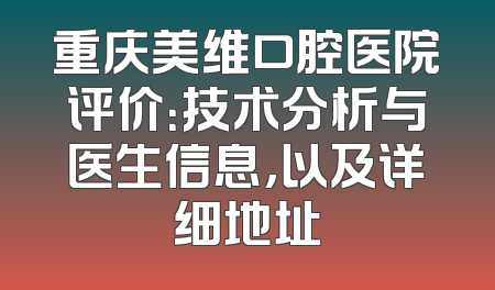 重庆美维口腔医院评价：技术分析与医生信息，以及详细地址