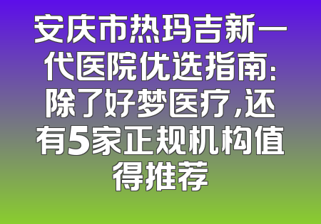 安庆市热玛吉新一代医院优选指南：除了好梦医疗，还有5家正规机构值得推荐