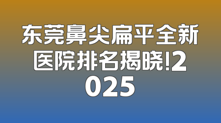 东莞鼻尖扁平全新医院排名揭晓!2025