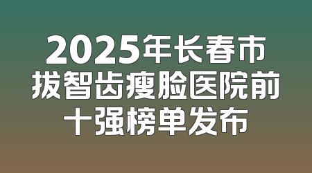2025年长春市拔智齿瘦脸医院前十强榜单发布