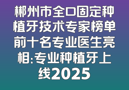 郴州市全口固定种植牙技术专家榜单前十名专业医生亮相：专业种植牙上线2025