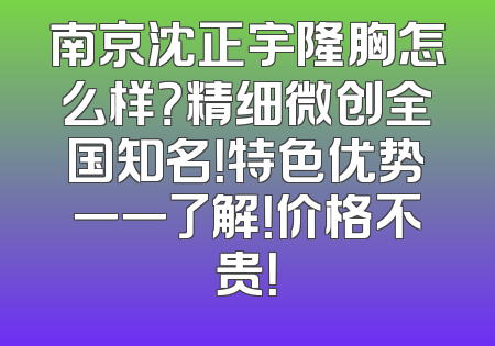 南京沈正宇隆胸怎么样？精细微创全国知名！特色优势一一了解！价格不贵！